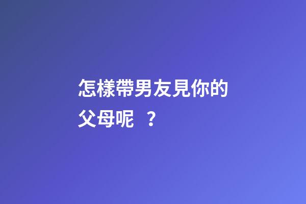 怎樣帶男友見你的父母呢？